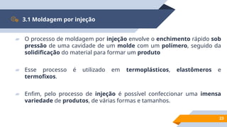 23
3.1 Moldagem por injeção
▰ O processo de moldagem por injeção envolve o enchimento rápido sob
pressão de uma cavidade de um molde com um polímero, seguido da
solidificação do material para formar um produto
▰ Esse processo é utilizado em termoplásticos, elastômeros e
termofixos.
▰ Enfim, pelo processo de injeção é possível confeccionar uma imensa
variedade de produtos, de várias formas e tamanhos.
 
