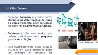▰ Conceito: Polímero que pode sofrer
elevadíssima deformações. Retirado
o esforço mecânico, pode recuperar
rapidamente as dimensões originais.
▰ Geralmente são constituídos por
cadeias poliméricas com pequeno
grau de reticulação.
▰ Para estabelecimento desta ligações
cruzadas em baixa densidade pode
ser utilizado o processo de
1 Elastômeros
3
Branched Cross-Linked Network
Linear
secondary
bonding
Charles Goodyear, 1839
 