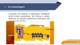 38
3.3 Calandragem
▰ Consiste em passar o polímero moldável
entre rolos sucessivos, de forma a obter
lâminas ou lençóis plásticos contínuos, de
espessura regular.
 