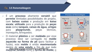 40
3.5 Rotomoldagem
▰ É um processo altamente versátil que
permite ilimitadas possibilidades de projeto,
com baixos custos e produção em baixa
escala; utilizado para a produção de peças
ocas como tanques, caixas de água, artigos
para playgrounds, peças técnicas,
manequins, brinquedos.
▰ O material plástico a ser moldado por esse
processo deve ser carregado no molde
aquecido na forma de pó (para facilitar a
fusão), este molde é então movimentado
dentro de uma estufa a fim de que todo
material fundido tome a forma do molde; o
https://www.youtube.com/watch?v=x-djWKNv3cw
 