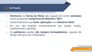43
3.6 Fiação
▰ Polímeros na forma de fibras são capazes de serem estirados
numa proporção comprimento-diâmetro 100:1.
▰ Comercialmente sua maior aplicação é na indústria têxtil.
▰ Em uso são exigidas mecanicamente por tração, torção,
cisalhamento e abrasão.
▰ Os polímeros usados são sempre termoplásticos, capazes de
atingir alto grau de cristalização.
 