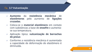 48
3.7 Vulcanização
▰ Aumento da resistência mecânica de
elastômeros pelo aumento de ligações
cruzadas.
▰ Coloca-se o material elastômero em contato
com substâncias a base de enxofre e aumenta-
se sua temperatura.
▰ Aplicação típica: vulcanização de borrachas
de pneus
▰ Conforme a resistência mecânica é aumentada
a capacidade de deformação do elastômero é
diminuída.
 