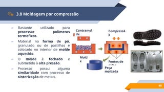 49
3.8 Moldagem por compressão
▰ Bastante utilizado para
processar polímeros
termofixos.
▰ Material na forma de pó,
granulado ou de pastilhas é
colocado no interior de molde
aquecido.
▰ O molde é fechado e
submetido à alta pressão.
▰ Processo possui alguma
similaridade com processo de
sinterização de metais.
Contramol
de
Mold
e
Compressã
o
Fontes de
calor
Peça
moldada
 