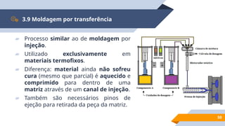 50
3.9 Moldagem por transferência
▰ Processo similar ao de moldagem por
injeção.
▰ Utilizado exclusivamente em
materiais termofixos.
▰ Diferença: material ainda não sofreu
cura (mesmo que parcial) é aquecido e
comprimido para dentro de uma
matriz através de um canal de injeção.
▰ Também são necessários pinos de
ejeção para retirada da peça da matriz.
 