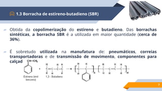 ▰ Obtida da copolimerização do estireno e butadieno. Das borrachas
sintéticas, a borracha SBR é a utilizada em maior quantidade (cerca de
36%).
▰ É sobretudo utilizada na manufatura de: pneumáticos, correias
transportadoras e de transmissão de movimento, componentes para
calçado (solas), etc.
1.3 Borracha de estireno-butadieno (SBR)
7
 