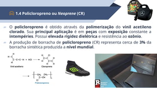 ▰ O policloropreno é obtido através da polimerização do vinil acetileno
clorado. Sua principal aplicação é em peças com exposição constante a
intempéries. Possui elevada rigidez dielétrica e resistência ao ozônio.
▰ A produção de borracha de policloropreno (CR) representa cerca de 3% da
borracha sintética produzida a nível mundial.
1.4 Policloropreno ou Neoprene (CR)
8
 