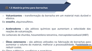▰ Vulcanizantes – transformação da borracha em um material mais durável e
elástico.
Ex: enxofre, alquinosulfetos.
▰ Aceleradores – são aditivos químicos que aumentam a velocidade das
reações de vulcanização.
Ex: carbonato de chumbo, hexametileno tetramina, mercaptobenzadiazol (MBT)
▰ Óleos extensores – são aditivos utilizados na fabricação de borrachas para
aumentar o volume do material, melhorar a processabilidade, flexibilidade e
reduzir custos.
1.5 Matéria-prima para borrachas
9
 