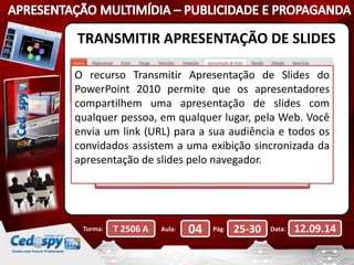 TRANSMITIR APRESENTAÇÃO DE SLIDES 
O recurso Transmitir Apresentação de Slides do 
PowerPoint 2010 permite que os apresentadores 
compartilhem uma apresentação de slides com 
qualquer pessoa, em qualquer lugar, pela Web. Você 
envia um link (URL) para a sua audiência e todos os 
convidados assistem a uma exibição sincronizada da 
apresentação de slides pelo navegador. 
Turma: T 2506 A Aula: 04 Pág: 25-30 Data: 12.09.14 
 
