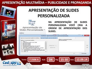 APRESENTAÇÃO DE SLIDES 
PERSONALIZADA 
NA APRESENTAÇÃO DE SLIDES 
PERSONALIZADA VOCÊ CRIA A 
ORDEM DE APRESENTAÇÃO DOS 
SLIDES. 
Turma: T 2506 A Aula: 04 Pág: 25-30 Data: 12.09.14 
 
