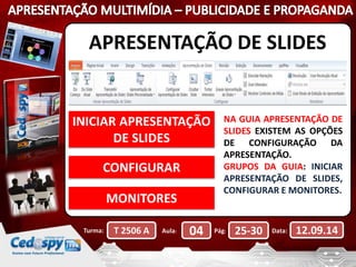 APRESENTAÇÃO DE SLIDES 
INICIAR APRESENTAÇÃO 
DE SLIDES 
CONFIGURAR 
MONITORES 
NA GUIA APRESENTAÇÃO DE 
SLIDES EXISTEM AS OPÇÕES 
DE CONFIGURAÇÃO DA 
APRESENTAÇÃO. 
GRUPOS DA GUIA: INICIAR 
APRESENTAÇÃO DE SLIDES, 
CONFIGURAR E MONITORES. 
Turma: T 2506 A Aula: 04 Pág: 25-30 Data: 12.09.14 
 