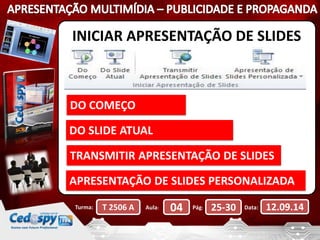 INICIAR APRESENTAÇÃO DE SLIDES 
DO COMEÇO 
DO SLIDE ATUAL 
TRANSMITIR APRESENTAÇÃO DE SLIDES 
APRESENTAÇÃO DE SLIDES PERSONALIZADA 
Turma: T 2506 A Aula: 04 Pág: 25-30 Data: 12.09.14 
 