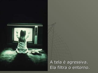 A tela é agressiva.  Ela filtra o entorno. 