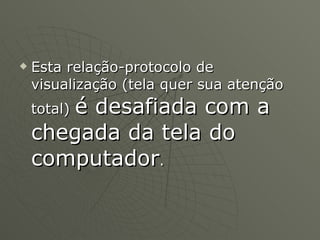 Esta relação-protocolo de visualização (tela quer sua atenção total)  é desafiada com a chegada da tela do computador .  