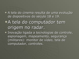 A tela do cinema resulta de uma evolução de dispositivos do século 18 e 19. A tela do computador tem origem no radar. Inovação ligada a tecnologias de controle, espionagem, mapeamento, segurança (militares): monitor de vídeo, tela de computador, controles. 