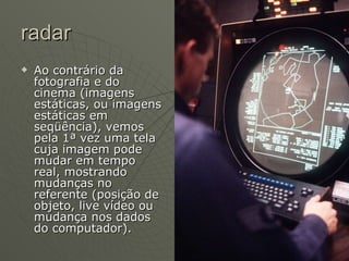radar Ao contrário da fotografia e do cinema (imagens estáticas, ou imagens estáticas em seqüência), vemos pela 1ª vez uma tela cuja imagem pode mudar em tempo real, mostrando mudanças no referente (posição de objeto, live vídeo ou mudança nos dados do computador). 
