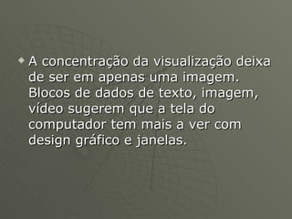 A concentração da visualização deixa de ser em apenas uma imagem. Blocos de dados de texto, imagem, vídeo sugerem que a tela do computador tem mais a ver com design gráfico e janelas. 