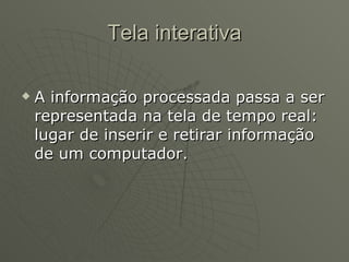 Tela interativa A informação processada passa a ser representada na tela de tempo real: lugar de inserir e retirar informação de um computador. 