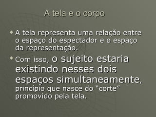 A tela e o corpo A tela representa uma relação entre o espaço do espectador e o espaço da representação. Com isso,  o sujeito estaria existindo nesses dois espaços simultaneamente , princípio que nasce do “corte” promovido pela tela. 