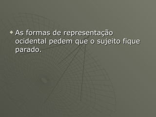 As formas de representação ocidental pedem que o sujeito fique parado.  
