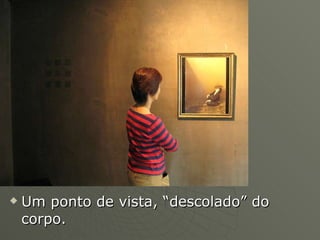 Um ponto de vista, “descolado” do corpo. 