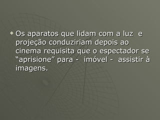 Os aparatos que lidam com a luz  e projeção conduziriam depois ao cinema requisita que o espectador se “aprisione” para -  imóvel -  assistir à imagens. 