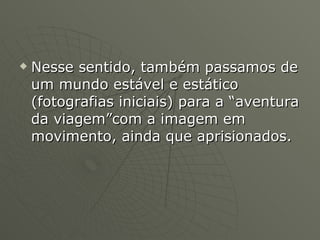 Nesse sentido, também passamos de um mundo estável e estático (fotografias iniciais) para a “aventura da viagem”com a imagem em movimento, ainda que aprisionados. 