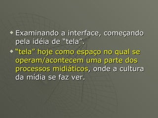 Examinando a interface, começando pela idéia de “tela”. “ tela” hoje como espaço no qual se operam/acontecem uma parte dos processos midiáticos , onde a cultura da mídia se faz ver. 