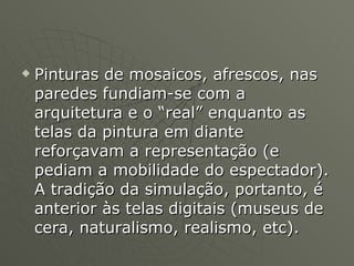 Pinturas de mosaicos, afrescos, nas paredes fundiam-se com a arquitetura e o “real” enquanto as telas da pintura em diante reforçavam a representação (e pediam a mobilidade do espectador). A tradição da simulação, portanto, é anterior às telas digitais (museus de cera, naturalismo, realismo, etc). 