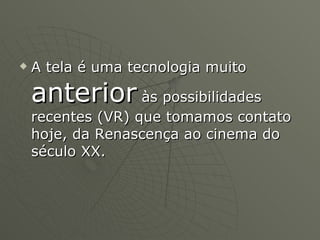 A tela é uma tecnologia muito  anterior  às possibilidades recentes (VR) que tomamos contato hoje, da Renascença ao cinema do século XX. 