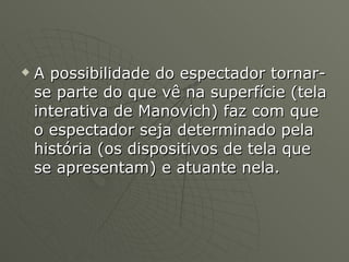 A possibilidade do espectador tornar-se parte do que vê na superfície (tela interativa de Manovich) faz com que o espectador seja determinado pela história (os dispositivos de tela que se apresentam) e atuante nela.  