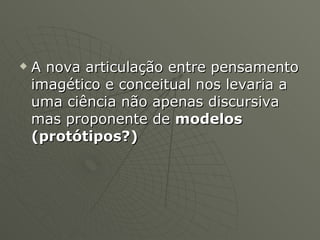 A nova articulação entre pensamento imagético e conceitual nos levaria a uma ciência não apenas discursiva mas proponente de  modelos (protótipos?) 