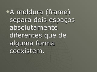 A moldura (frame) separa dois espaços absolutamente diferentes que de alguma forma coexistem.  