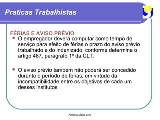 Praticas Trabalhistas

 FÉRIAS E AVISO PRÉVIO
   O empregador deverá computar como tempo de
    serviço para efeito de férias o prazo do aviso prévio
    trabalhado e do indenizado, conforme determina o
    artigo 487, parágrafo 1º da CLT.

     O aviso prévio também não poderá ser concedido
      durante o período de férias, em virtude da
      incompatibilidade entre os objetivos de cada um
      desses institutos




                          Andréia Maria Lins
 