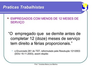 Praticas Trabalhistas

     EMPREGADOS COM MENOS DE 12 MESES DE
      SERVIÇO


  “O empregado que se demite antes de
   completar 12 (doze) meses de serviço
   tem direito a férias proporcionais.”
         o Enunciado 261 do TST, reformulado pela Resolução 121/2003
          (DOU 19.11.2003), assim dispõe:



                           Prof. ª Andréia Maria Lins Martins
 