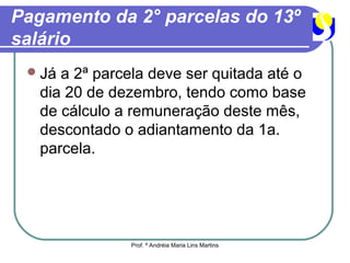 Pagamento da 2° parcelas do 13º
salário
  Já a 2ª parcela deve ser quitada até o
   dia 20 de dezembro, tendo como base
   de cálculo a remuneração deste mês,
   descontado o adiantamento da 1a.
   parcela.




                Prof. ª Andréia Maria Lins Martins
 