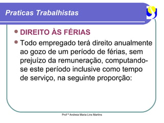 Praticas Trabalhistas

   DIREITO   ÀS FÉRIAS
   Todo empregado terá direito anualmente
    ao gozo de um período de férias, sem
    prejuízo da remuneração, computando-
    se este período inclusive como tempo
    de serviço, na seguinte proporção:



                Prof ª Andreia Maria Lins Martins
 