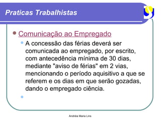 Praticas Trabalhistas

   Comunicação      ao Empregado
    A    concessão das férias deverá ser
        comunicada ao empregado, por escrito,
        com antecedência mínima de 30 dias,
        mediante "aviso de férias" em 2 vias,
        mencionando o período aquisitivo a que se
        referem e os dias em que serão gozadas,
        dando o empregado ciência.
    



                      Andréia Maria Lins
 