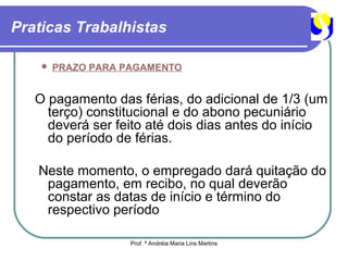 Praticas Trabalhistas

       PRAZO PARA PAGAMENTO


   O pagamento das férias, do adicional de 1/3 (um
     terço) constitucional e do abono pecuniário
     deverá ser feito até dois dias antes do início
     do período de férias.

   Neste momento, o empregado dará quitação do
    pagamento, em recibo, no qual deverão
    constar as datas de início e término do
    respectivo período

                    Prof. ª Andréia Maria Lins Martins
 