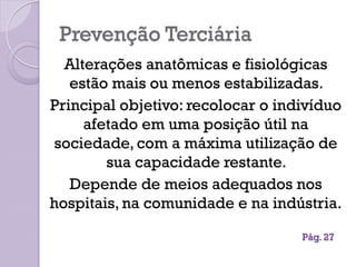 Prevenção Terciária
Alterações anatômicas e fisiológicas
estão mais ou menos estabilizadas.
Principal objetivo: recolocar o indivíduo
afetado em uma posição útil na
sociedade, com a máxima utilização de
sua capacidade restante.
Depende de meios adequados nos
hospitais, na comunidade e na indústria.
Pág. 27
 