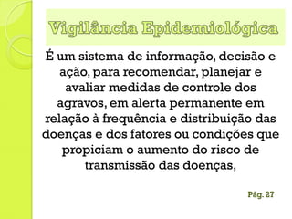 É um sistema de informação, decisão e
ação, para recomendar, planejar e
avaliar medidas de controle dos
agravos, em alerta permanente em
relação à frequência e distribuição das
doenças e dos fatores ou condições que
propiciam o aumento do risco de
transmissão das doenças,
Pág. 27
 