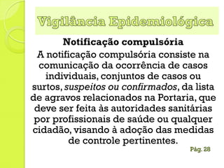 Notificação compulsória
A notificação compulsória consiste na
comunicação da ocorrência de casos
individuais, conjuntos de casos ou
surtos, suspeitos ou confirmados, da lista
de agravos relacionados na Portaria, que
deve ser feita às autoridades sanitárias
por profissionais de saúde ou qualquer
cidadão, visando à adoção das medidas
de controle pertinentes.
Pág. 28
 