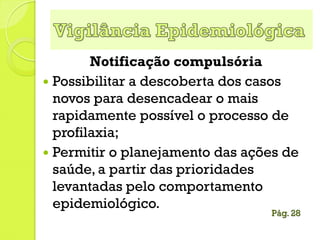 Notificação compulsória
 Possibilitar a descoberta dos casos
novos para desencadear o mais
rapidamente possível o processo de
profilaxia;
 Permitir o planejamento das ações de
saúde, a partir das prioridades
levantadas pelo comportamento
epidemiológico.
Pág. 28
 
