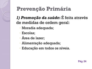 Prevenção Primária
1) Promoção da saúde: É feita através
de medidas de ordem geral:
◦ Moradia adequada;
◦ Escolas;
◦ Área de lazer;
◦ Alimentação adequada;
◦ Educação em todos os níveis.
Pág. 24
 