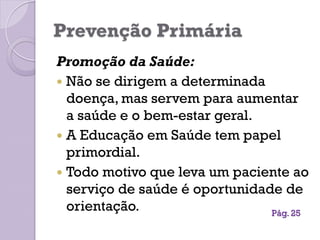 Prevenção Primária
Promoção da Saúde:
 Não se dirigem a determinada
doença, mas servem para aumentar
a saúde e o bem-estar geral.
 A Educação em Saúde tem papel
primordial.
 Todo motivo que leva um paciente ao
serviço de saúde é oportunidade de
orientação. Pág. 25
 