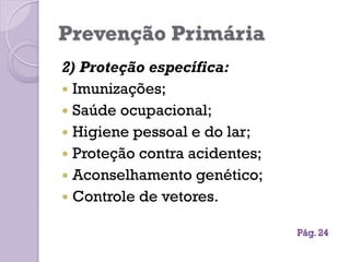 Prevenção Primária
2) Proteção específica:
 Imunizações;
 Saúde ocupacional;
 Higiene pessoal e do lar;
 Proteção contra acidentes;
 Aconselhamento genético;
 Controle de vetores.
Pág. 24
 