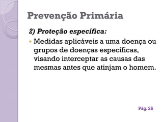 Prevenção Primária
2) Proteção específica:
 Medidas aplicáveis a uma doença ou
grupos de doenças específicas,
visando interceptar as causas das
mesmas antes que atinjam o homem.
Pág. 26
 