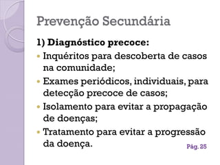 Prevenção Secundária
1) Diagnóstico precoce:
 Inquéritos para descoberta de casos
na comunidade;
 Exames periódicos, individuais, para
detecção precoce de casos;
 Isolamento para evitar a propagação
de doenças;
 Tratamento para evitar a progressão
da doença. Pág. 25
 