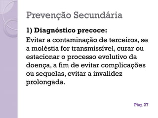 Prevenção Secundária
1) Diagnóstico precoce:
Evitar a contaminação de terceiros, se
a moléstia for transmissível, curar ou
estacionar o processo evolutivo da
doença, a fim de evitar complicações
ou sequelas, evitar a invalidez
prolongada.
Pág. 27
 