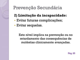 Prevenção Secundária
2) Limitação da incapacidade:
 Evitar futuras complicações;
 Evitar sequelas.
Este nível implica na prevenção ou no
retardamento das consequências de
moléstias clinicamente avançadas.
Pág. 25
 