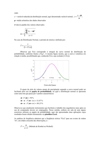 onde:
z = variável reduzida da distribuição normal, aqui denominada variável normal,
σ
µ−
=
x
z ;
µ= média aritmética dos dados observados
σ=desvio padrão dos valores observados
1
)(
1
2
−
−
=
∑=
n
x
n
i
i µ
σ
No caso da Distribuição Normal, o período de retorno é definido por:
)](1[
1
xF
T
−
=
Observar que F(x) corresponde à integral da curva normal de distribuição de
probabilidade, conforme ilustra a Fig.1. A mesma figura mostra, que a curva é simétrica em
relação à média, possibilitando que, conhecido F(x), seja avaliado [1-F(x)].
0
0,2
0,4
0,6
0,8
1
1,2
-3 -2 -1 0 1 2 3
z
e
-z*z/2
F(x) [1-2.F(x)] F(x)
Curva de Gauss
O ajuste da série de valores anuais de precipitação segundo a curva normal pode ser
facilitado pelo uso de papéis de probabilidade, no qual a distribuição normal se apresenta
como uma reta que passa por 3 pontos característicos:
%13,84)(:
%87,15)(:
%50)(:
=++
=−−
=
σµσµ
σµσµ
µµ
F
F
F
Observa-se que atualmente instrumentos que facilitem o trabalho dos engenheiros mais aptos ao
uso de computador devem ser empregados. Nesse sentido, embora em sala de aula alguns
exercícios utilizem os papéis de probabilidade, aqui são apresentadas duas aplicações cujos
resultados foram obtidos diretamente via planilhas Excel.
As análises de freqüência admitem que a freqüência teórica "F(x)" para um evento de ordem
“m”, em ordem crescente das observações, é :
1+
=
n
m
F (Método de Kimbal ou Weibull)
 